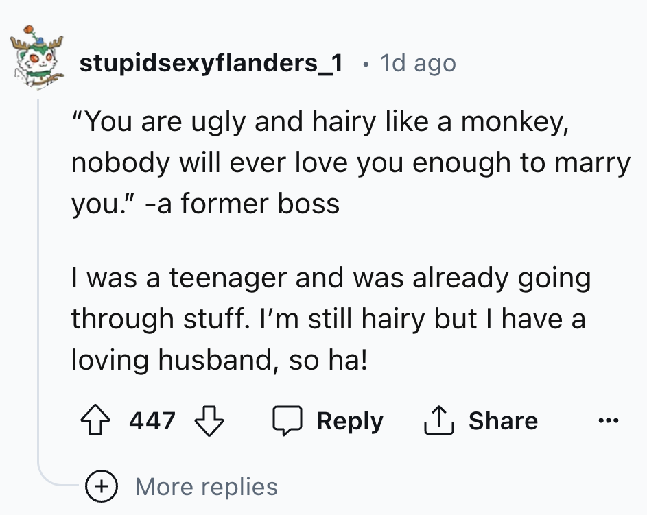 number - stupidsexyflanders_1 1d ago "You are ugly and hairy a monkey, nobody will ever love you enough to marry you." a former boss I was a teenager and was already going through stuff. I'm still hairy but I have a loving husband, so ha! 447 More replies